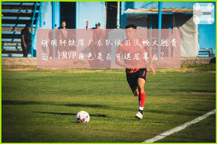 胡明轩缺席广东队依旧流畅大胜青岛，FMVP角色是否可退居幕后？