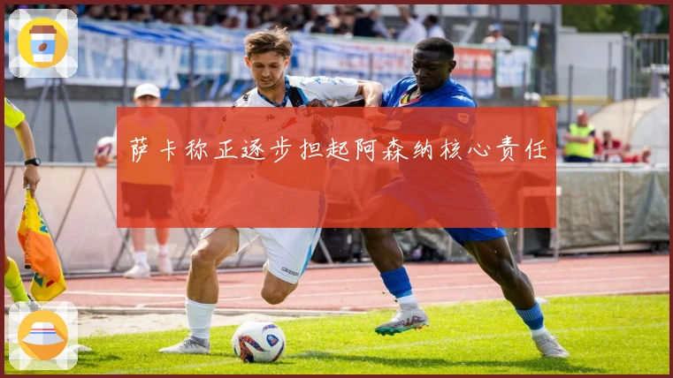 萨卡称正逐步担起阿森纳核心责任