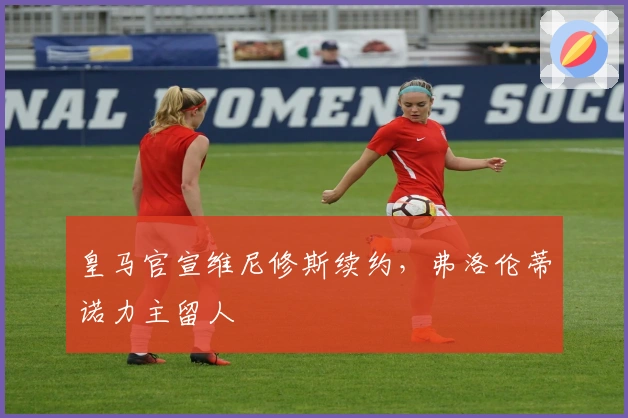 皇马官宣维尼修斯续约,弗洛伦蒂诺力主留人