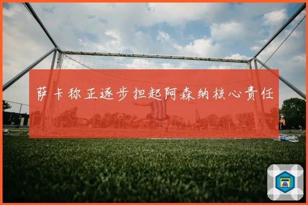 萨卡称正逐步担起阿森纳核心责任