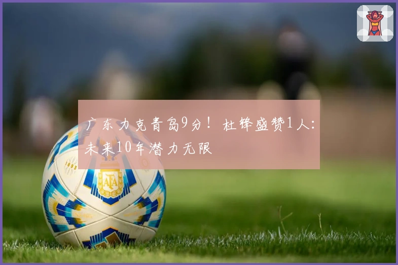 广东力克青岛9分!杜锋盛赞1人:未来10年潜力无限