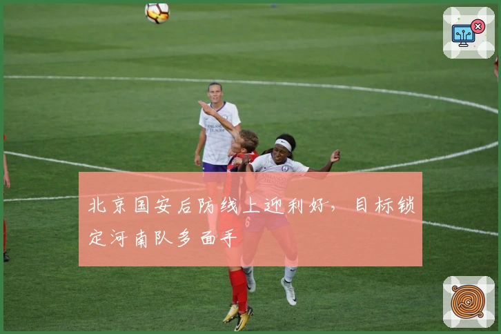 北京国安后防线上迎利好，目标锁定河南队多面手
