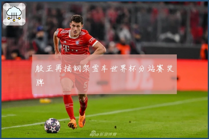 殷正再摘钢架雪车世界杯分站赛奖牌